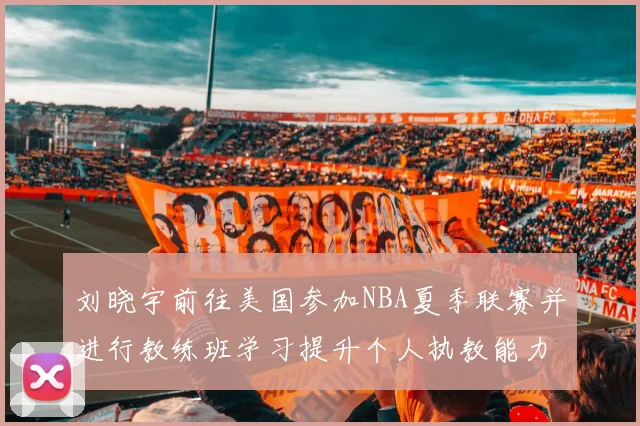 刘晓宇前往美国参加NBA夏季联赛并进行教练班学习提升个人执教能力