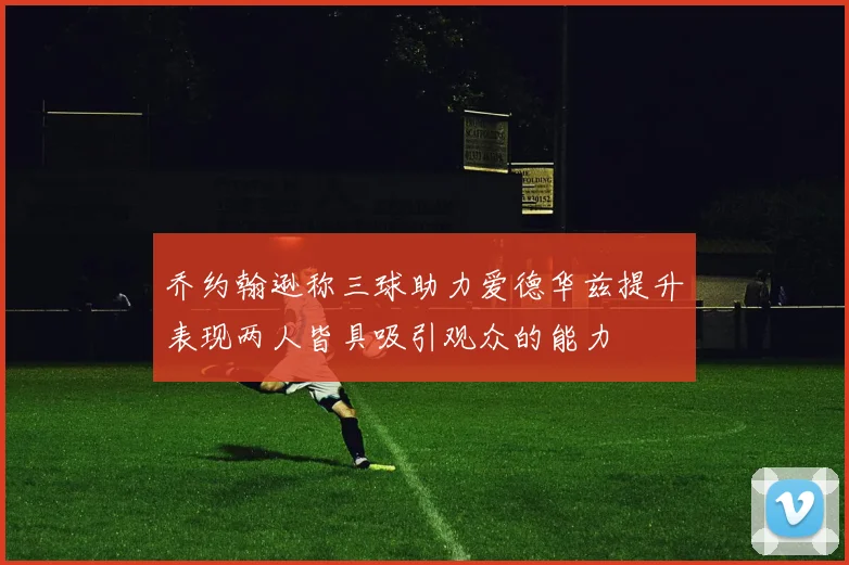 乔约翰逊称三球助力爱德华兹提升表现两人皆具吸引观众的能力