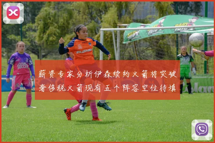 薪资专家分析伊森续约火箭将突破奢侈税火箭现有五个阵容空位待填补