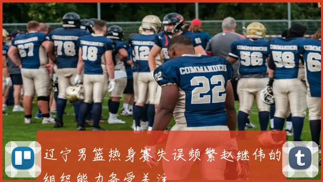 辽宁男篮热身赛失误频繁赵继伟的组织能力备受关注