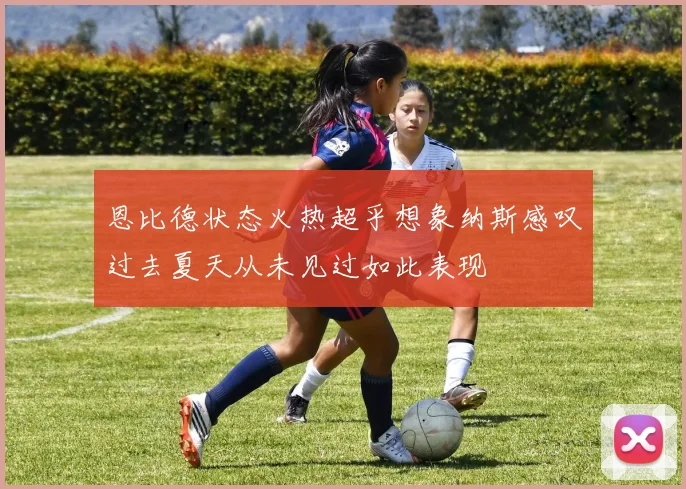 恩比德状态火热超乎想象纳斯感叹过去夏天从未见过如此表现
