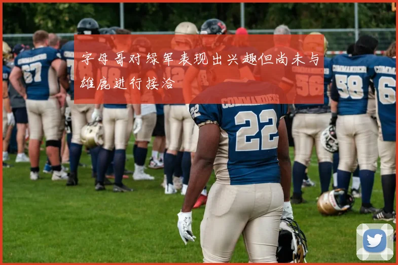 字母哥对绿军表现出兴趣但尚未与雄鹿进行接洽