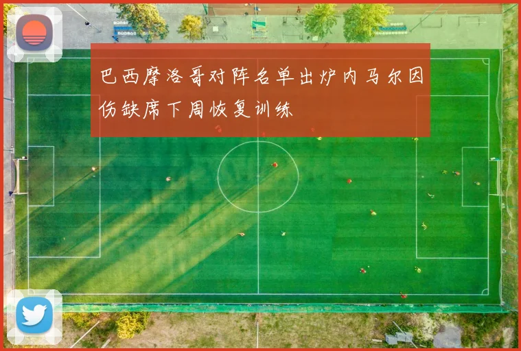 巴西摩洛哥对阵名单出炉内马尔因伤缺席下周恢复训练