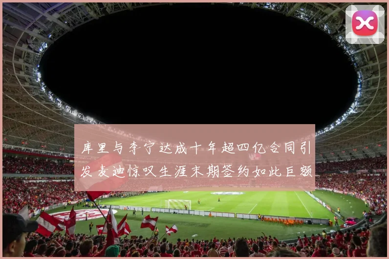 库里与李宁达成十年超四亿合同引发麦迪惊叹生涯末期签约如此巨额前所未闻