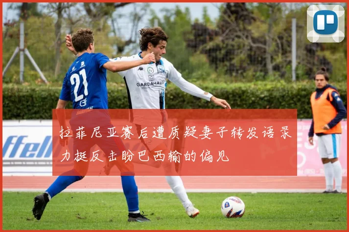 拉菲尼亚赛后遭质疑妻子转发语录力挺反击盼巴西输的偏见