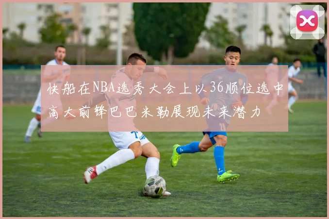 快船在NBA选秀大会上以36顺位选中高大前锋巴巴米勒展现未来潜力