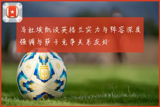 马杜埃凯谈英格兰实力与阵容深度强调与萨卡竞争关系友好