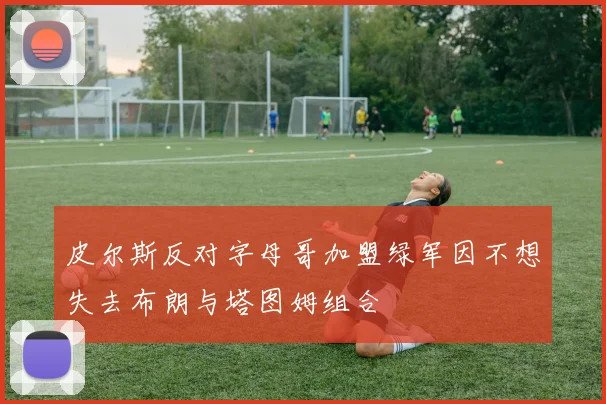 皮尔斯反对字母哥加盟绿军因不想失去布朗与塔图姆组合