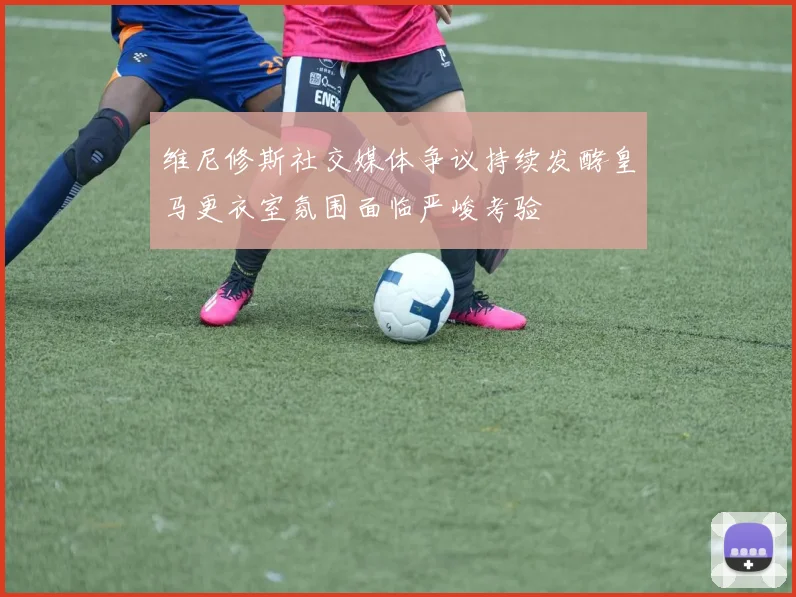 维尼修斯社交媒体争议持续发酵皇马更衣室氛围面临严峻考验