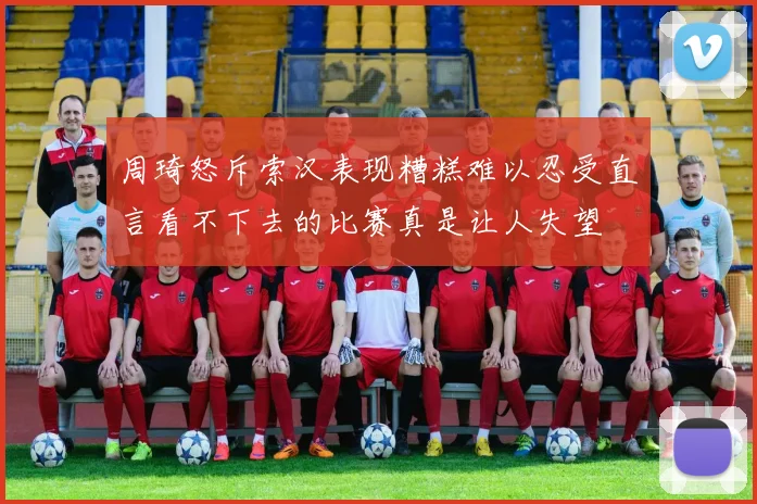 周琦怒斥索汉表现糟糕难以忍受直言看不下去的比赛真是让人失望