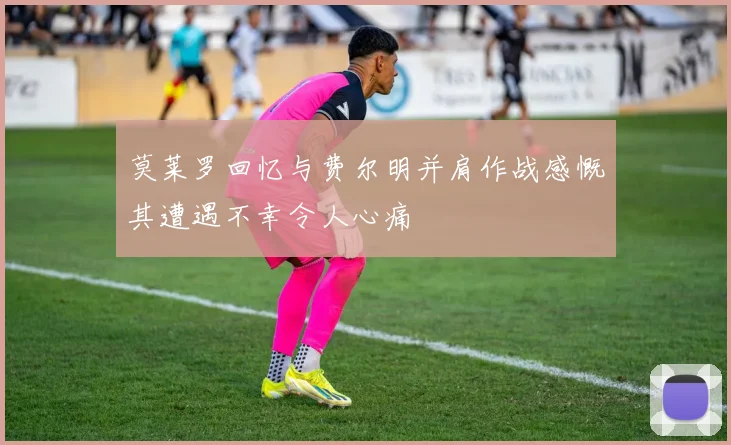 莫莱罗回忆与费尔明并肩作战感慨其遭遇不幸令人心痛