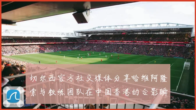 切尔西官方社交媒体分享哈维阿隆索与教练团队在中国香港的合影瞬间