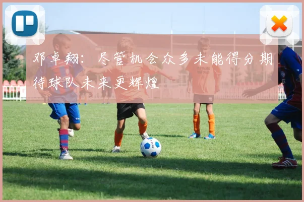 邓卓翔：尽管机会众多未能得分期待球队未来更辉煌