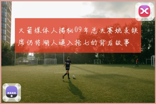 火箭媒体人揭秘09年总决赛姚麦缺席仍将湖人逼入抢七的背后故事