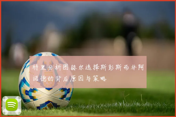 特里分析图赫尔选择斯彭斯而非阿诺德的背后原因与策略