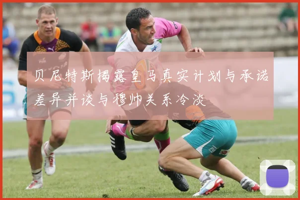贝尼特斯揭露皇马真实计划与承诺差异并谈与穆帅关系冷淡