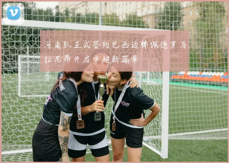 河南队正式签约巴西边锋佩德罗马拉尼昂开启中超新篇章