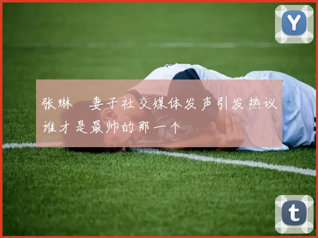 张琳芃妻子社交媒体发声引发热议谁才是最帅的那一个