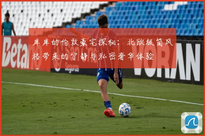 库库的伦敦豪宅探秘：北欧极简风格带来的宁静与私密奢华体验