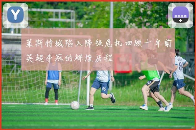 莱斯特城陷入降级危机回顾十年前英超夺冠的辉煌历程