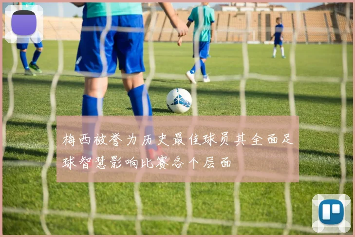 梅西被誉为历史最佳球员其全面足球智慧影响比赛各个层面
