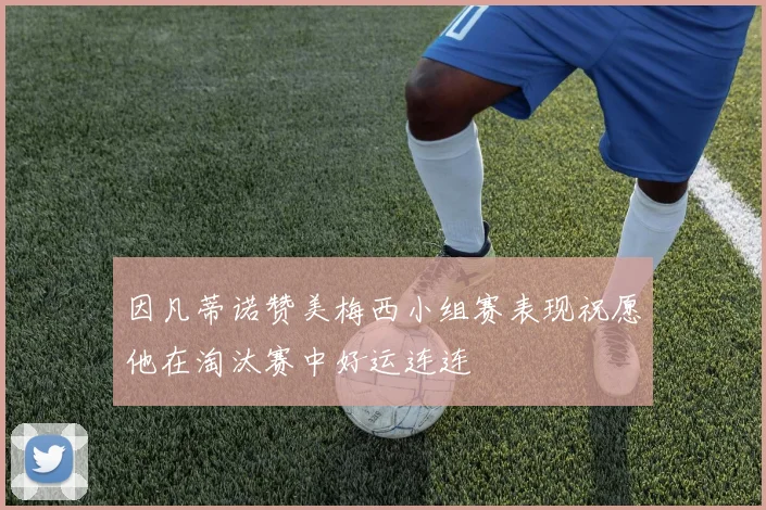 因凡蒂诺赞美梅西小组赛表现祝愿他在淘汰赛中好运连连