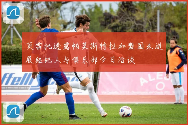莫雷托透露帕莱斯特拉加盟国米进展经纪人与俱乐部今日洽谈
