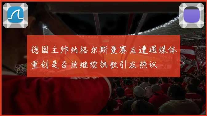 德国主帅纳格尔斯曼赛后遭遇媒体重创是否该继续执教引发热议