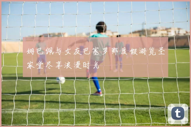 姆巴佩与女友巴塞罗那度假游览圣家堂尽享浪漫时光