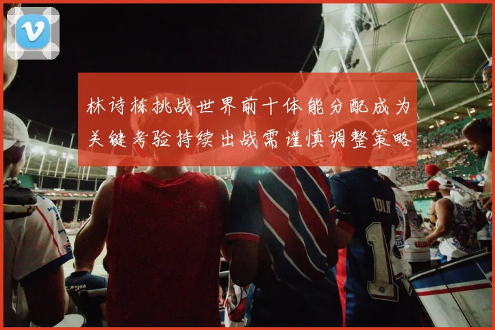 林诗栋挑战世界前十体能分配成为关键考验持续出战需谨慎调整策略
