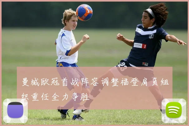曼城欧冠首战阵容调整福登肩负组织重任全力争胜