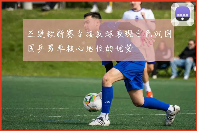 王楚钦新赛季接发球表现出色巩固国乒男单核心地位的优势