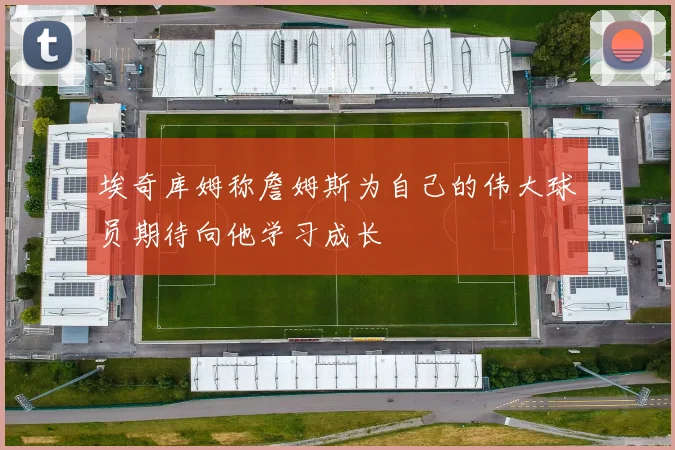 埃奇库姆称詹姆斯为自己的伟大球员期待向他学习成长